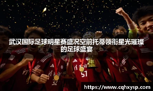 武汉国际足球明星赛盛况空前托蒂领衔星光璀璨的足球盛宴